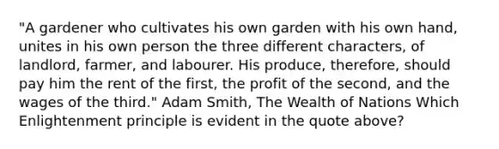 "A gardener who cultivates his own garden with his own hand, unites in his own person the three different characters, of landlord, farmer, and labourer. His produce, therefore, should pay him the rent of the first, the profit of the second, and the wages of the third." Adam Smith, The Wealth of Nations Which Enlightenment principle is evident in the quote above?