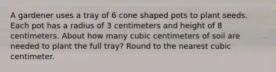 A gardener uses a tray of 6 cone shaped pots to plant seeds. Each pot has a radius of 3 centimeters and height of 8 centimeters. About how many cubic centimeters of soil are needed to plant the full tray? Round to the nearest cubic centimeter.