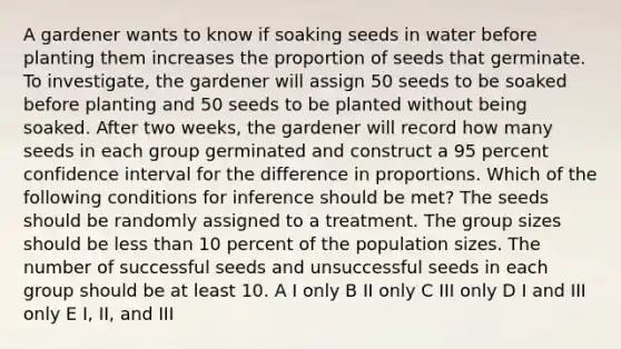 A gardener wants to know if soaking seeds in water before planting them increases the proportion of seeds that germinate. To investigate, the gardener will assign 50 seeds to be soaked before planting and 50 seeds to be planted without being soaked. After two weeks, the gardener will record how many seeds in each group germinated and construct a 95 percent confidence interval for the difference in proportions. Which of the following conditions for inference should be met? The seeds should be randomly assigned to a treatment. The group sizes should be <a href='https://www.questionai.com/knowledge/k7BtlYpAMX-less-than' class='anchor-knowledge'>less than</a> 10 percent of the population sizes. The number of successful seeds and unsuccessful seeds in each group should be at least 10. A I only B II only C III only D I and III only E I, II, and III