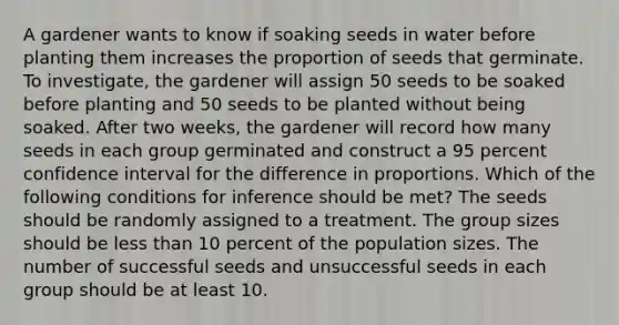 A gardener wants to know if soaking seeds in water before planting them increases the proportion of seeds that germinate. To investigate, the gardener will assign 50 seeds to be soaked before planting and 50 seeds to be planted without being soaked. After two weeks, the gardener will record how many seeds in each group germinated and construct a 95 percent confidence interval for the difference in proportions. Which of the following conditions for inference should be met? The seeds should be randomly assigned to a treatment. The group sizes should be <a href='https://www.questionai.com/knowledge/k7BtlYpAMX-less-than' class='anchor-knowledge'>less than</a> 10 percent of the population sizes. The number of successful seeds and unsuccessful seeds in each group should be at least 10.