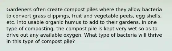 Gardeners often create compost piles where they allow bacteria to convert grass clippings, fruit and vegetable peels, egg shells, etc. into usable organic humus to add to their gardens. In one type of composting, the compost pile is kept very wet so as to drive out any available oxygen. What type of bacteria will thrive in this type of compost pile?