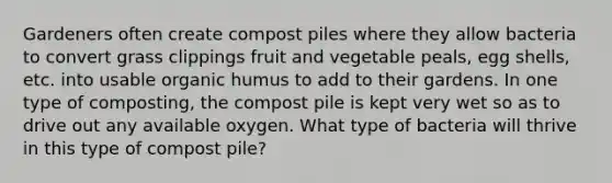 Gardeners often create compost piles where they allow bacteria to convert grass clippings fruit and vegetable peals, egg shells, etc. into usable organic humus to add to their gardens. In one type of composting, the compost pile is kept very wet so as to drive out any available oxygen. What type of bacteria will thrive in this type of compost pile?