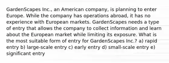 GardenScapes Inc., an American company, is planning to enter Europe. While the company has operations abroad, it has no experience with European markets. GardenScapes needs a type of entry that allows the company to collect information and learn about the European market while limiting its exposure. What is the most suitable form of entry for GardenScapes Inc.? a) rapid entry b) large-scale entry c) early entry d) small-scale entry e) significant entry