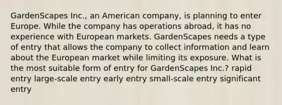 GardenScapes Inc., an American company, is planning to enter Europe. While the company has operations abroad, it has no experience with European markets. GardenScapes needs a type of entry that allows the company to collect information and learn about the European market while limiting its exposure. What is the most suitable form of entry for GardenScapes Inc.? rapid entry large-scale entry early entry small-scale entry significant entry