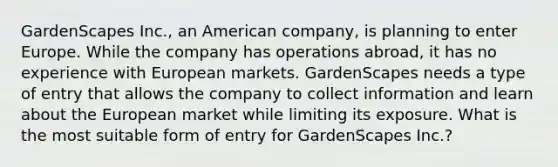 GardenScapes Inc., an American company, is planning to enter Europe. While the company has operations abroad, it has no experience with European markets. GardenScapes needs a type of entry that allows the company to collect information and learn about the European market while limiting its exposure. What is the most suitable form of entry for GardenScapes Inc.?