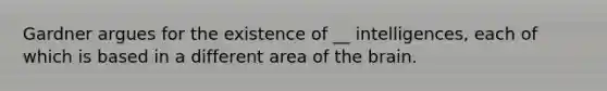 Gardner argues for the existence of __ intelligences, each of which is based in a different area of the brain.