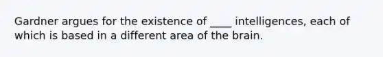 Gardner argues for the existence of ____ intelligences, each of which is based in a different area of the brain.