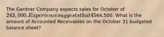 The Gardner Company expects sales for October of 243,000. Experience suggests that 45% of sales are for cash and 55% are on credit. The company collects 50% of its credit sales in the month of sale and 50% in the month following sale. Budgeted Accounts Receivable on September 30 is64,500. What is the amount of Accounted Receivables on the October 31 budgeted balance sheet?