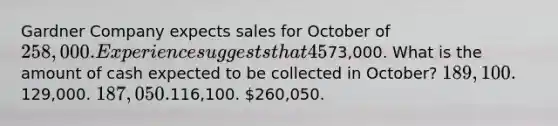 Gardner Company expects sales for October of 258,000. Experience suggests that 45% of sales are for cash and 55% are on credit. The company collects 50% of its credit sales in the month of sale and 50% in the month following sale. Budgeted Accounts Receivable on September 30 is73,000. What is the amount of cash expected to be collected in October? 189,100.129,000. 187,050.116,100. 260,050.