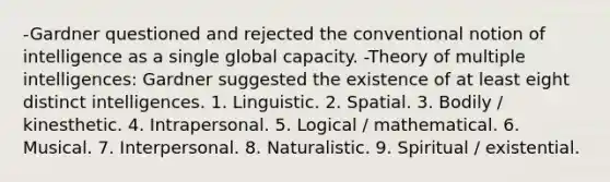 -Gardner questioned and rejected the conventional notion of intelligence as a single global capacity. -Theory of multiple intelligences: Gardner suggested the existence of at least eight distinct intelligences. 1. Linguistic. 2. Spatial. 3. Bodily / kinesthetic. 4. Intrapersonal. 5. Logical / mathematical. 6. Musical. 7. Interpersonal. 8. Naturalistic. 9. Spiritual / existential.