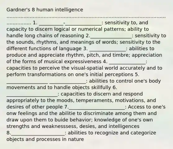 Gardner's 8 human intelligence ....................................................................................................................... 1. __________-_______________: sensitivity to, and capacity to discern logical or numerical patterns; ability to handle long chains of reasoning 2._________________: sensitivity to the sounds, rhythms, and meanings of words; sensitivity to the different functions of language 3. _______________: abilities to produce and appreciate rhythm, pitch, and timbre; appreciation of the forms of musical expressiveness 4. _______________: capacities to perceive the visual-spatial world accurately and to perform transformations on one's initial perceptions 5. _________________ _______________: abilities to control one's body movements and to handle objects skillfully 6. _____________________: capacities to discern and respond appropriately to the moods, temperaments, motivations, and desires of other people 7._______________________: Access to one's onw feelings and the abilitie to discriminate among them and draw upon them to buide behavior; knowledge of one's own strengths and weaknesssess, desies, and intelligences 8.______________________: abilities to recognize and categorize objects and processes in nature