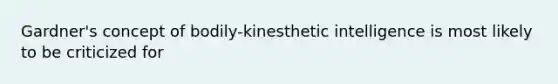 Gardner's concept of bodily-kinesthetic intelligence is most likely to be criticized for