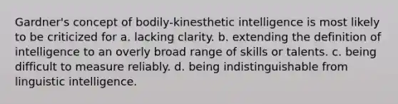 Gardner's concept of bodily-kinesthetic intelligence is most likely to be criticized for a. lacking clarity. b. extending the definition of intelligence to an overly broad range of skills or talents. c. being difficult to measure reliably. d. being indistinguishable from linguistic intelligence.