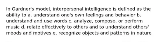 In Gardner's model, interpersonal intelligence is defined as the ability to a. understand one's own feelings and behavior b. understand and use words c. analyze, compose, or perform music d. relate effectively to others and to understand others' moods and motives e. recognize objects and patterns in nature