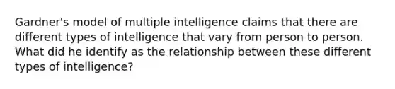 Gardner's model of multiple intelligence claims that there are different types of intelligence that vary from person to person. What did he identify as the relationship between these different types of intelligence?