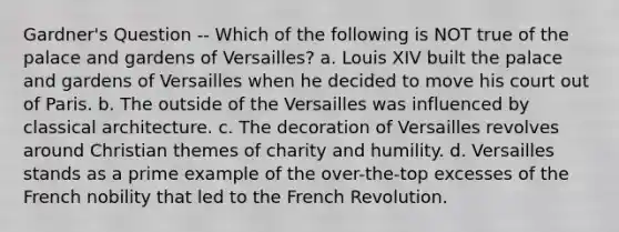 Gardner's Question -- Which of the following is NOT true of the palace and gardens of Versailles? a. Louis XIV built the palace and gardens of Versailles when he decided to move his court out of Paris. b. The outside of the Versailles was influenced by classical architecture. c. The decoration of Versailles revolves around Christian themes of charity and humility. d. Versailles stands as a prime example of the over-the-top excesses of the French nobility that led to the French Revolution.