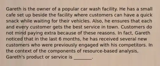 Gareth is the owner of a popular car wash facility. He has a small cafe set up beside the facility where customers can have a quick snack while waiting for their vehicles. Also, he ensures that each and every customer gets the best service in town. Customers do not mind paying extra because of these reasons. In fact, Gareth noticed that in the last 6 months, he has received several new customers who were previously engaged with his competitors. In the context of the components of resource-based analysis, Gareth's product or service is ________.