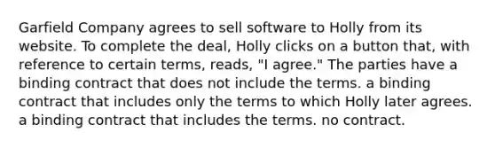 Garfield Company agrees to sell software to Holly from its website. To complete the deal, Holly clicks on a button that, with reference to certain terms, reads, "I agree." The parties have a binding contract that does not include the terms. a binding contract that includes only the terms to which Holly later agrees. a binding contract that includes the terms. no contract.