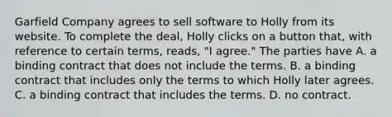 Garfield Company agrees to sell software to Holly from its website. To complete the deal, Holly clicks on a button that, with reference to certain terms, reads, "I agree." The parties have A. a binding contract that does not include the terms. B. a binding contract that includes only the terms to which Holly later agrees. C. a binding contract that includes the terms. D. no contract.