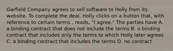 Garfield Company agrees to sell software to Holly from its website. To complete the deal, Holly clicks on a button that, with reference to certain terms , reads, "I agree." The parties have A. a binding contract that does not include the terms B. a binding contract that includes only the terms to which Holly later agrees C. a binding contract that includes the terms D. no contract