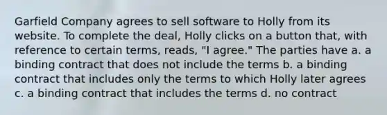 Garfield Company agrees to sell software to Holly from its website. To complete the deal, Holly clicks on a button that, with reference to certain terms, reads, "I agree." The parties have a. a binding contract that does not include the terms b. a binding contract that includes only the terms to which Holly later agrees c. a binding contract that includes the terms d. no contract