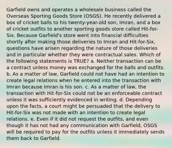 Garfield owns and operates a wholesale business called the Overseas Sporting Goods Store (OSGS). He recently delivered a box of cricket balls to his twenty-year-old son, Imran, and a box of cricket outfits to another sporting goods store called Hit-for-Six. Because Garfield's store went into financial difficulties shortly after making those deliveries to Imran and Hit-for-Six, questions have arisen regarding the nature of those deliveries and in particular whether they were contractual sales. Which of the following statements is TRUE? a. Neither transaction can be a contract unless money was exchanged for the balls and outfits. b. As a matter of law, Garfield could not have had an intention to create legal relations when he entered into the transaction with Imran because Imran is his son. c. As a matter of law, the transaction with Hit-for-Six could not be an enforceable contract unless it was sufficiently evidenced in writing. d. Depending upon the facts, a court might be persuaded that the delivery to Hit-for-Six was not made with an intention to create legal relations. e. Even if it did not request the outfits, and even though it has not had any communication with Garfield, OSGS will be required to pay for the outfits unless it immediately sends them back to Garfield.