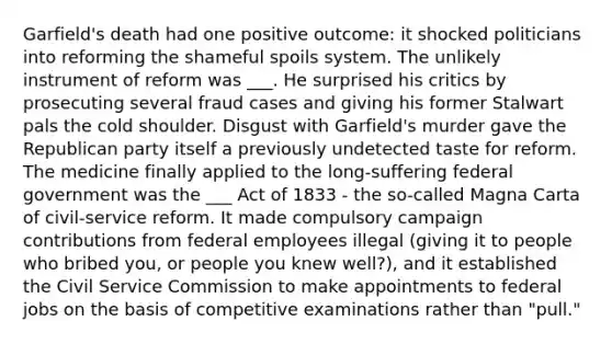 Garfield's death had one positive outcome: it shocked politicians into reforming the shameful spoils system. The unlikely instrument of reform was ___. He surprised his critics by prosecuting several fraud cases and giving his former Stalwart pals the cold shoulder. Disgust with Garfield's murder gave the Republican party itself a previously undetected taste for reform. The medicine finally applied to the long-suffering federal government was the ___ Act of 1833 - the so-called Magna Carta of civil-service reform. It made compulsory campaign contributions from federal employees illegal (giving it to people who bribed you, or people you knew well?), and it established the Civil Service Commission to make appointments to federal jobs on the basis of competitive examinations rather than "pull."