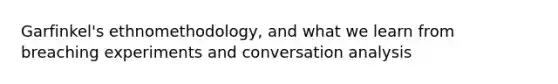 Garfinkel's ethnomethodology, and what we learn from breaching experiments and conversation analysis