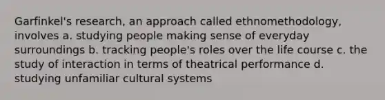 Garfinkel's research, an approach called ethnomethodology, involves a. studying people making sense of everyday surroundings b. tracking people's roles over the life course c. the study of interaction in terms of theatrical performance d. studying unfamiliar cultural systems