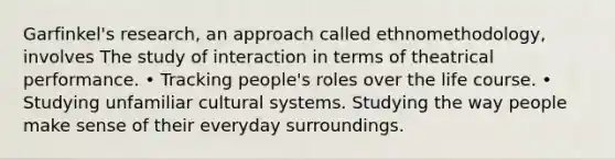 Garfinkel's research, an approach called ethnomethodology, involves The study of interaction in terms of theatrical performance. • Tracking people's roles over the life course. • Studying unfamiliar cultural systems. Studying the way people make sense of their everyday surroundings.