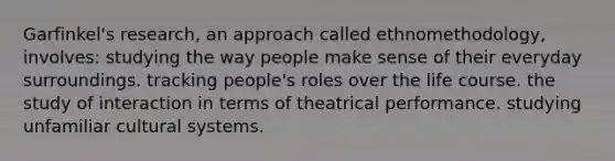 Garfinkel's research, an approach called ethnomethodology, involves: studying the way people make sense of their everyday surroundings. tracking people's roles over the life course. the study of interaction in terms of theatrical performance. studying unfamiliar cultural systems.