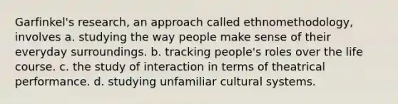 Garfinkel's research, an approach called ethnomethodology, involves a. studying the way people make sense of their everyday surroundings. b. tracking people's roles over the life course. c. the study of interaction in terms of theatrical performance. d. studying unfamiliar cultural systems.