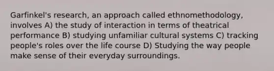 Garfinkel's research, an approach called ethnomethodology, involves A) the study of interaction in terms of theatrical performance B) studying unfamiliar cultural systems C) tracking people's roles over the life course D) Studying the way people make sense of their everyday surroundings.