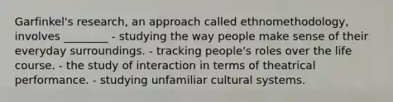 Garfinkel's research, an approach called ethnomethodology, involves ________ - studying the way people make sense of their everyday surroundings. - tracking people's roles over the life course. - the study of interaction in terms of theatrical performance. - studying unfamiliar cultural systems.