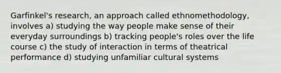 Garfinkel's research, an approach called ethnomethodology, involves a) studying the way people make sense of their everyday surroundings b) tracking people's roles over the life course c) the study of interaction in terms of theatrical performance d) studying unfamiliar cultural systems