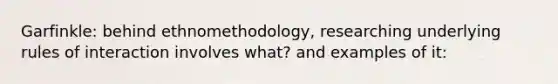 Garfinkle: behind ethnomethodology, researching underlying rules of interaction involves what? and examples of it: