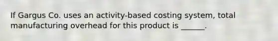 If Gargus Co. uses an activity-based costing system, total manufacturing overhead for this product is ______.