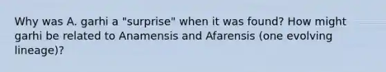 Why was A. garhi a "surprise" when it was found? How might garhi be related to Anamensis and Afarensis (one evolving lineage)?