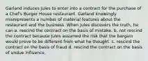 Garland induces Jules to enter into a contract for the purchase of a Chef's Burger House restaurant. Garland knowingly misrepresents a number of material features about the restaurant and the business. When Jules discovers the truth, he can a. rescind the contract on the basis of mistake. b. not rescind the contract because Jules assumed the risk that the bargain would prove to be different from what he thought. c. rescind the contract on the basis of fraud d. rescind the contract on the basis of undue influence.