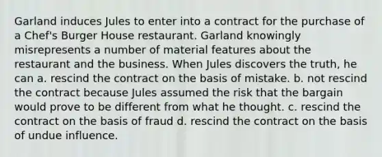 Garland induces Jules to enter into a contract for the purchase of a Chef's Burger House restaurant. Garland knowingly misrepresents a number of material features about the restaurant and the business. When Jules discovers the truth, he can a. rescind the contract on the basis of mistake. b. not rescind the contract because Jules assumed the risk that the bargain would prove to be different from what he thought. c. rescind the contract on the basis of fraud d. rescind the contract on the basis of undue influence.