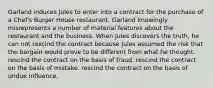 Garland induces Jules to enter into a contract for the purchase of a Chef's Burger House restaurant. Garland knowingly misrepresents a number of material features about the restaurant and the business. When Jules discovers the truth, he can ​not rescind the contract because Jules assumed the risk that the bargain would prove to be different from what he thought. ​rescind the contract on the basis of fraud. ​rescind the contract on the basis of mistake. ​rescind the contract on the basis of undue influence.