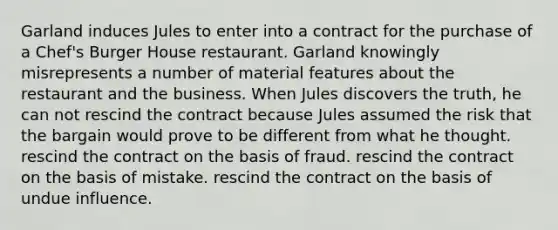 Garland induces Jules to enter into a contract for the purchase of a Chef's Burger House restaurant. Garland knowingly misrepresents a number of material features about the restaurant and the business. When Jules discovers the truth, he can ​not rescind the contract because Jules assumed the risk that the bargain would prove to be different from what he thought. ​rescind the contract on the basis of fraud. ​rescind the contract on the basis of mistake. ​rescind the contract on the basis of undue influence.