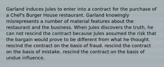 ​Garland induces Jules to enter into a contract for the purchase of a Chef's Burger House restaurant. Garland knowingly misrepresents a number of material features about the restaurant and the business. When Jules discovers the truth, he can ​not rescind the contract because Jules assumed the risk that the bargain would prove to be different from what he thought. ​rescind the contract on the basis of fraud. ​rescind the contract on the basis of mistake. ​rescind the contract on the basis of undue influence.