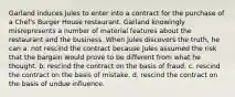 Garland induces Jules to enter into a contract for the purchase of a Chef's Burger House restaurant. Garland knowingly misrepresents a number of material features about the restaurant and the business. When Jules discovers the truth, he can a. ​not rescind the contract because Jules assumed the risk that the bargain would prove to be different from what he thought. b. ​rescind the contract on the basis of fraud. c. ​rescind the contract on the basis of mistake. d. ​rescind the contract on the basis of undue influence.