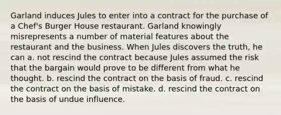 Garland induces Jules to enter into a contract for the purchase of a Chef's Burger House restaurant. Garland knowingly misrepresents a number of material features about the restaurant and the business. When Jules discovers the truth, he can a. ​not rescind the contract because Jules assumed the risk that the bargain would prove to be different from what he thought. b. ​rescind the contract on the basis of fraud. c. ​rescind the contract on the basis of mistake. d. ​rescind the contract on the basis of undue influence.