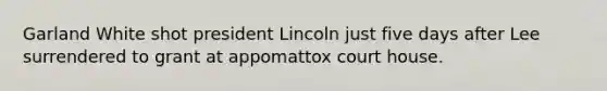 Garland White shot president Lincoln just five days after Lee surrendered to grant at appomattox court house.