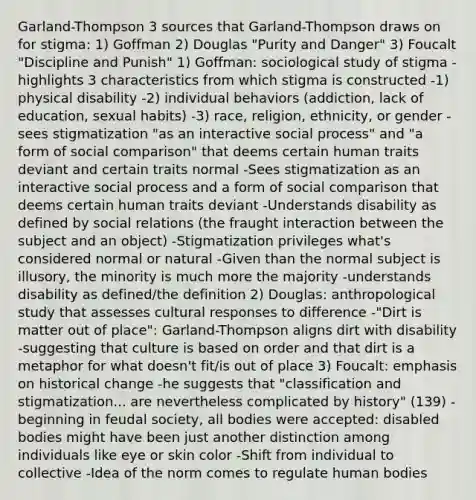 Garland-Thompson 3 sources that Garland-Thompson draws on for stigma: 1) Goffman 2) Douglas "Purity and Danger" 3) Foucalt "Discipline and Punish" 1) Goffman: sociological study of stigma - highlights 3 characteristics from which stigma is constructed -1) physical disability -2) individual behaviors (addiction, lack of education, sexual habits) -3) race, religion, ethnicity, or gender -sees stigmatization "as an interactive social process" and "a form of social comparison" that deems certain human traits deviant and certain traits normal -Sees stigmatization as an interactive social process and a form of social comparison that deems certain human traits deviant -Understands disability as defined by social relations (the fraught interaction between the subject and an object) -Stigmatization privileges what's considered normal or natural -Given than the normal subject is illusory, the minority is much more the majority -understands disability as defined/the definition 2) Douglas: anthropological study that assesses cultural responses to difference -"Dirt is matter out of place": Garland-Thompson aligns dirt with disability -suggesting that culture is based on order and that dirt is a metaphor for what doesn't fit/is out of place 3) Foucalt: emphasis on historical change -he suggests that "classification and stigmatization... are nevertheless complicated by history" (139) -beginning in feudal society, all bodies were accepted: disabled bodies might have been just another distinction among individuals like eye or skin color -Shift from individual to collective -Idea of the norm comes to regulate human bodies