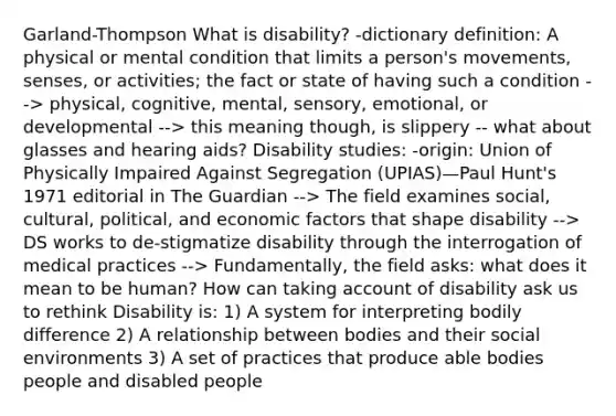 Garland-Thompson What is disability? -dictionary definition: A physical or mental condition that limits a person's movements, senses, or activities; the fact or state of having such a condition --> physical, cognitive, mental, sensory, emotional, or developmental --> this meaning though, is slippery -- what about glasses and hearing aids? Disability studies: -origin: Union of Physically Impaired Against Segregation (UPIAS)—Paul Hunt's 1971 editorial in The Guardian --> The field examines social, cultural, political, and economic factors that shape disability --> DS works to de-stigmatize disability through the interrogation of medical practices --> Fundamentally, the field asks: what does it mean to be human? How can taking account of disability ask us to rethink Disability is: 1) A system for interpreting bodily difference 2) A relationship between bodies and their social environments 3) A set of practices that produce able bodies people and disabled people