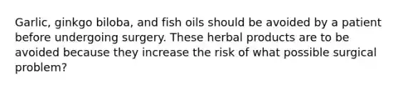 Garlic, ginkgo biloba, and fish oils should be avoided by a patient before undergoing surgery. These herbal products are to be avoided because they increase the risk of what possible surgical problem?