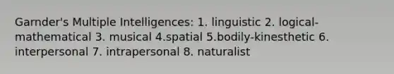 Garnder's Multiple Intelligences: 1. linguistic 2. logical-mathematical 3. musical 4.spatial 5.bodily-kinesthetic 6. interpersonal 7. intrapersonal 8. naturalist